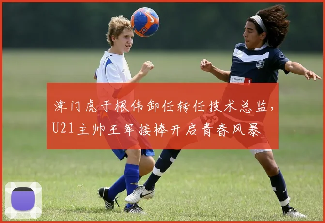 津门虎于根伟卸任转任技术总监，U21主帅王军接棒开启青春风暴
