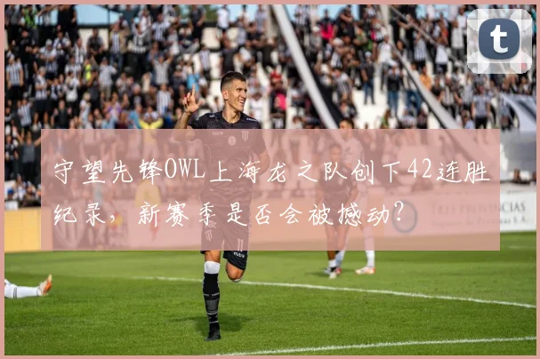 守望先锋OWL上海龙之队创下42连胜纪录，新赛季是否会被撼动？