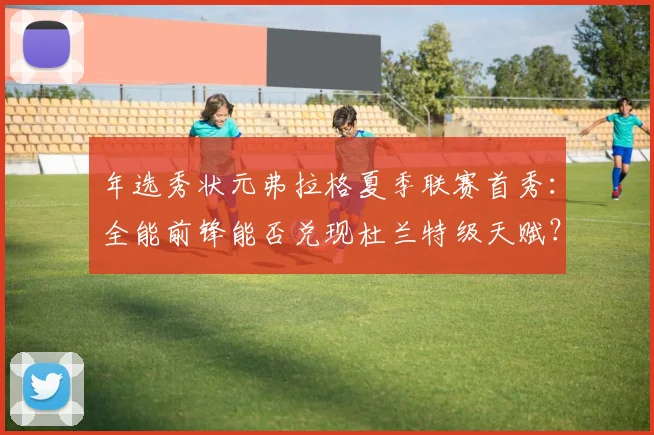 年选秀状元弗拉格夏季联赛首秀：全能前锋能否兑现杜兰特级天赋？