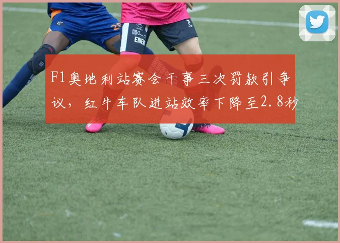 F1奥地利站赛会干事三次罚款引争议，红牛车队进站效率下降至2.8秒