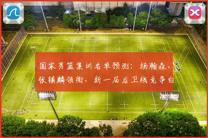 国家男篮集训名单预测：杨瀚森、张镇麟领衔，新一届后卫线竞争白热化