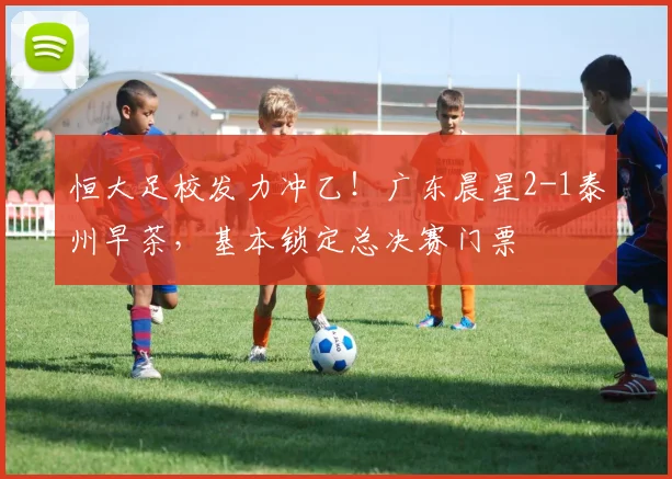 恒大足校发力冲乙！广东晨星2-1泰州早茶，基本锁定总决赛门票