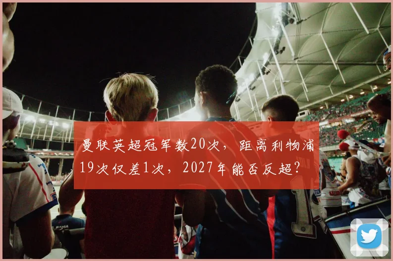 曼联英超冠军数20次，距离利物浦19次仅差1次，2027年能否反超？